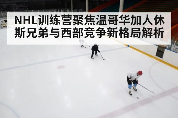 NHL训练营聚焦温哥华加人休斯兄弟与西部竞争新格局解析